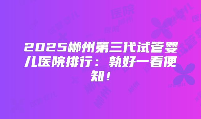 2025郴州第三代试管婴儿医院排行:孰好一看便知!