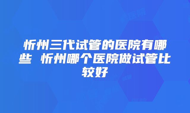 忻州三代试管的医院有哪些 忻州哪个医院做试管比较好