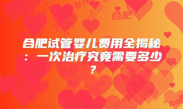 合肥试管婴儿费用全揭秘:一次治疗究竟需要多少?