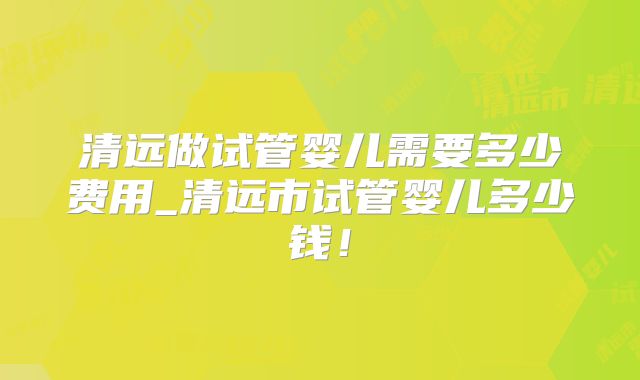 清远做试管婴儿需要多少费用_清远市试管婴儿多少钱!