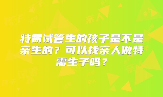特需试管生的孩子是不是亲生的？可以找亲人做特需生子吗？