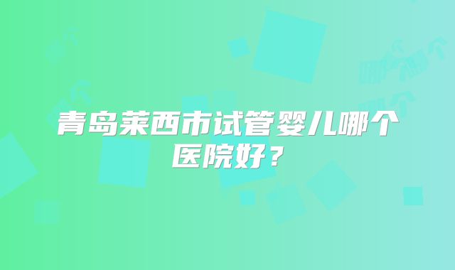 青岛莱西市试管婴儿哪个医院好?