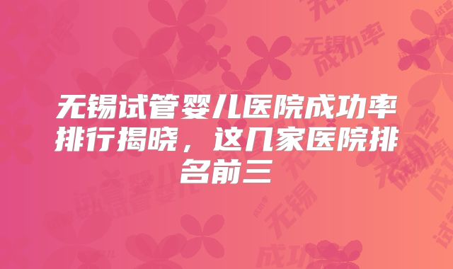 无锡试管婴儿医院成功率排行揭晓,这几家医院排名前三
