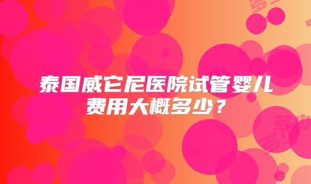 泰国威它尼医院试管婴儿费用大概多少?