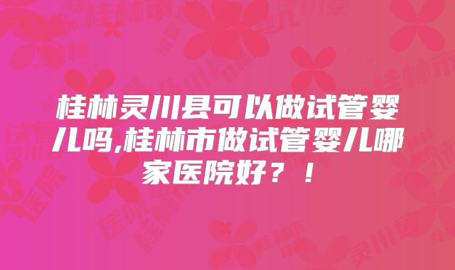 桂林灵川县可以做试管婴儿吗,桂林市做试管婴儿哪家医院好？！