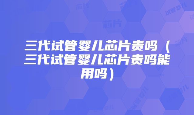 三代试管婴儿芯片贵吗(三代试管婴儿芯片贵吗能用吗)