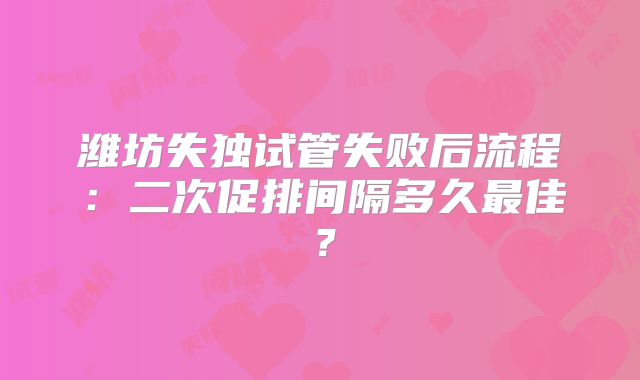 潍坊失独试管失败后流程:二次促排间隔多久最佳?