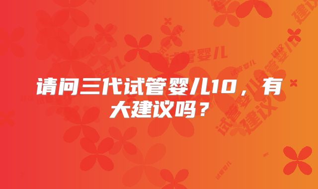 请问三代试管婴儿10,有大建议吗?