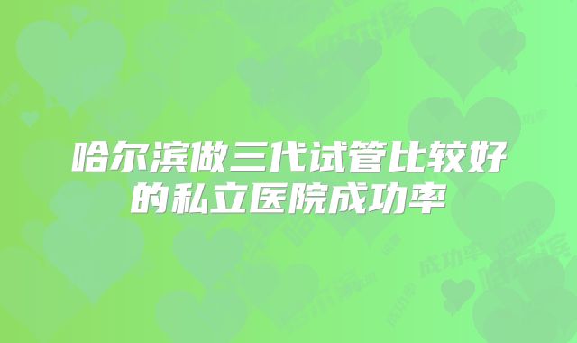 哈尔滨做三代试管比较好的私立医院成功率