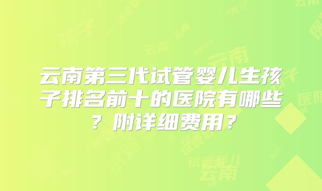 云南第三代试管婴儿生孩子排名前十的医院有哪些?附详细费用?