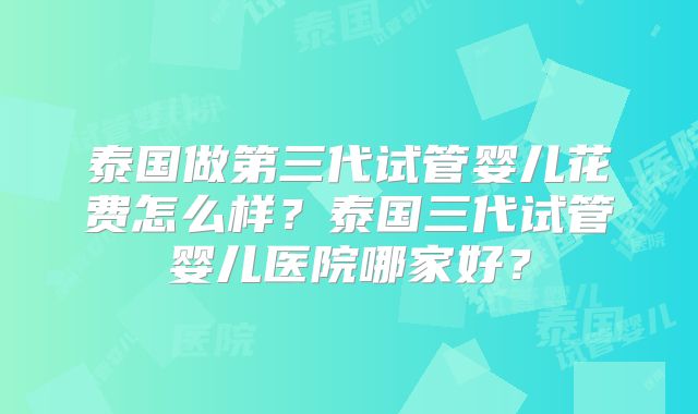 泰国做第三代试管婴儿花费怎么样?泰国三代试管婴儿医院哪家好?