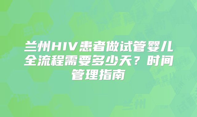 兰州HIV患者做试管婴儿全流程需要多少天?时间管理指南