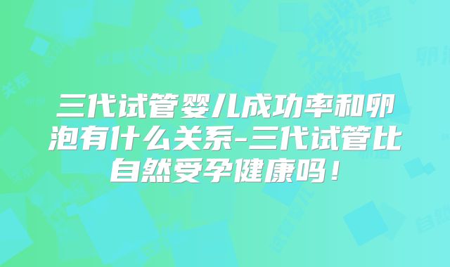 三代试管婴儿成功率和卵泡有什么关系-三代试管比自然受孕健康吗!