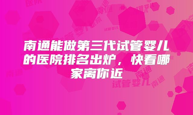 南通能做第三代试管婴儿的医院排名出炉,快看哪家离你近