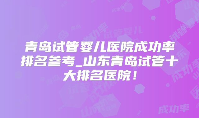 青岛试管婴儿医院成功率排名参考_山东青岛试管十大排名医院！