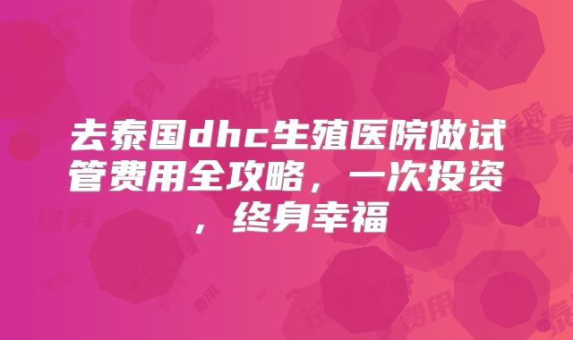 去泰国dhc生殖医院做试管费用全攻略,一次投资,终身幸福