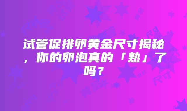 试管促排卵黄金尺寸揭秘,你的卵泡真的「熟」了吗?