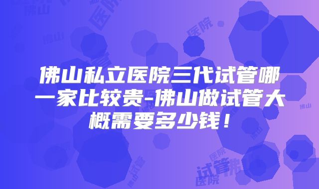佛山私立医院三代试管哪一家比较贵-佛山做试管大概需要多少钱！