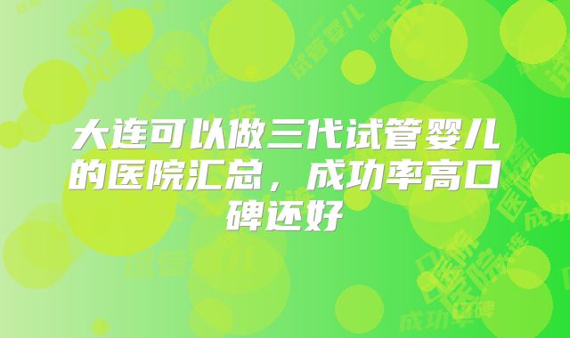 大连可以做三代试管婴儿的医院汇总,成功率高口碑还好