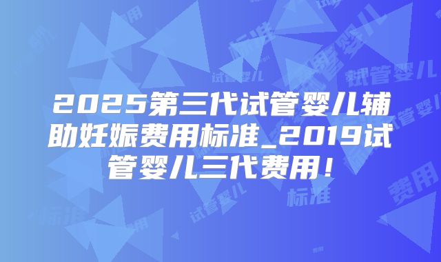 2025第三代试管婴儿辅助妊娠费用标准_2019试管婴儿三代费用！