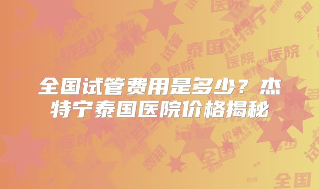 全国试管费用是多少？杰特宁泰国医院价格揭秘