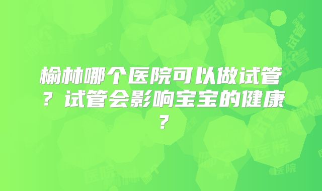 榆林哪个医院可以做试管？试管会影响宝宝的健康？