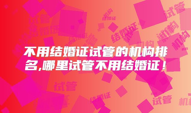 不用结婚证试管的机构排名,哪里试管不用结婚证！