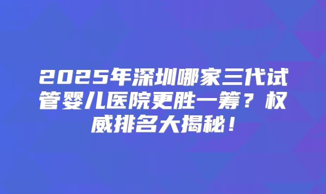 2025年深圳哪家三代试管婴儿医院更胜一筹?权威排名大揭秘!