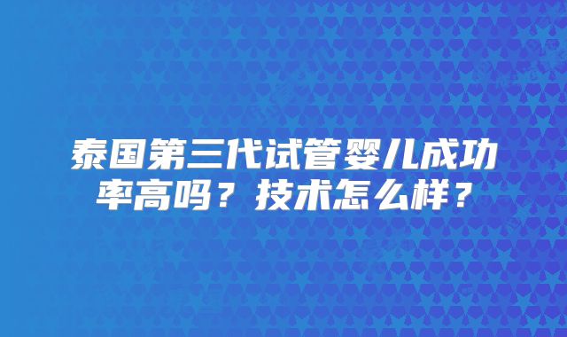 泰国第三代试管婴儿成功率高吗?技术怎么样?