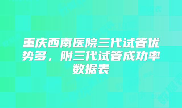重庆西南医院三代试管优势多,附三代试管成功率数据表
