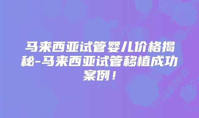 马来西亚试管婴儿价格揭秘-马来西亚试管移植成功案例！