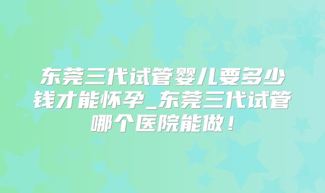 东莞三代试管婴儿要多少钱才能怀孕_东莞三代试管哪个医院能做!