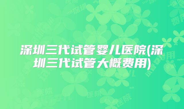 深圳三代试管婴儿医院(深圳三代试管大概费用)