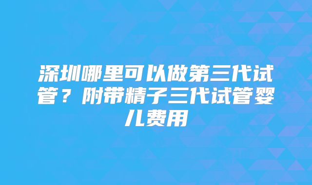 深圳哪里可以做第三代试管?附带精子三代试管婴儿费用
