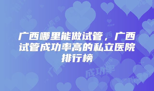 广西哪里能做试管,广西试管成功率高的私立医院排行榜
