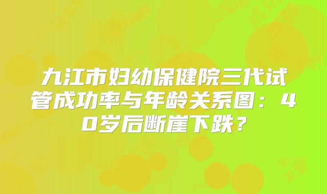 九江市妇幼保健院三代试管成功率与年龄关系图:40岁后断崖下跌?