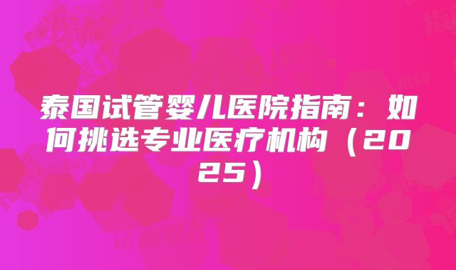 泰国试管婴儿医院指南：如何挑选专业医疗机构（2025）