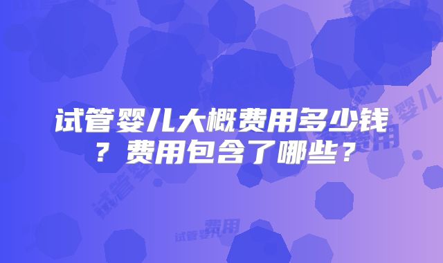 试管婴儿大概费用多少钱?费用包含了哪些?