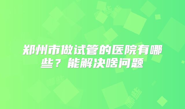 郑州市做试管的医院有哪些?能解决啥问题