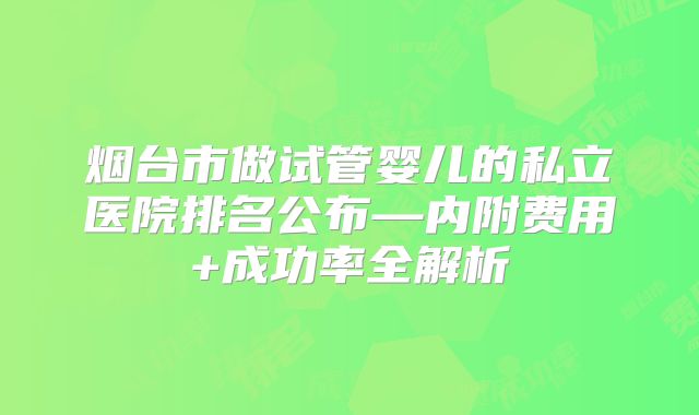 烟台市做试管婴儿的私立医院排名公布—内附费用+成功率全解析