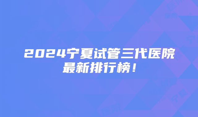 2024宁夏试管三代医院最新排行榜!