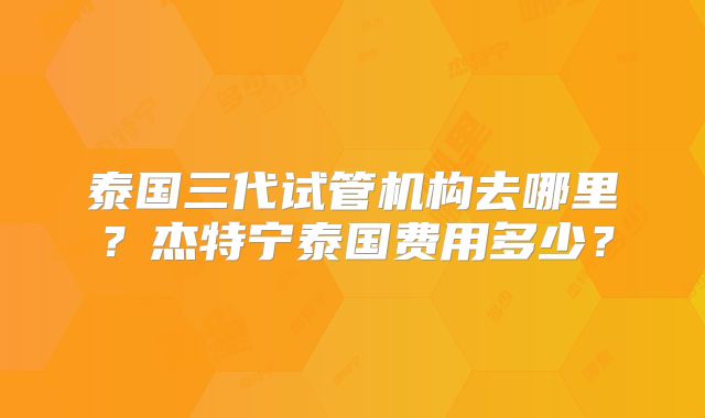 泰国三代试管机构去哪里?杰特宁泰国费用多少?