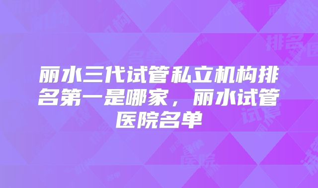 丽水三代试管私立机构排名第一是哪家,丽水试管医院名单