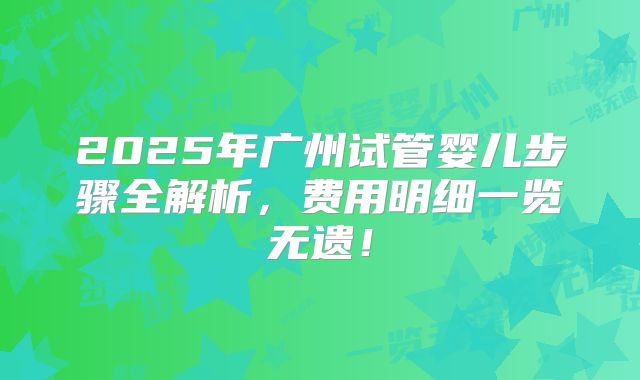 2025年广州试管婴儿步骤全解析,费用明细一览无遗!