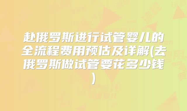 赴俄罗斯进行试管婴儿的全流程费用预估及详解(去俄罗斯做试管要花多少钱)