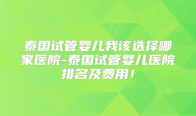 泰国试管婴儿我该选择哪家医院-泰国试管婴儿医院排名及费用!