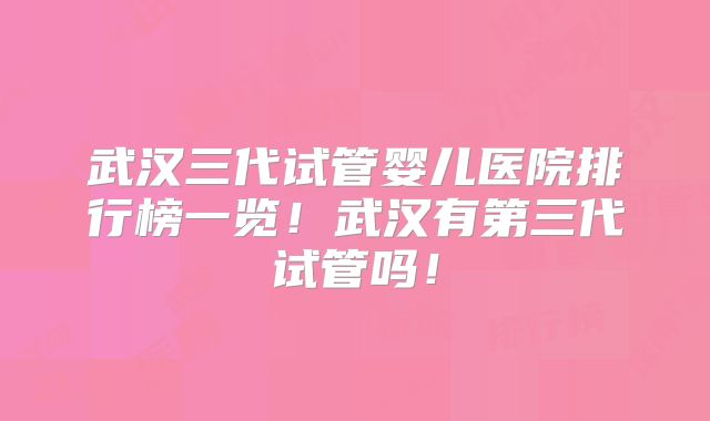 武汉三代试管婴儿医院排行榜一览!武汉有第三代试管吗!
