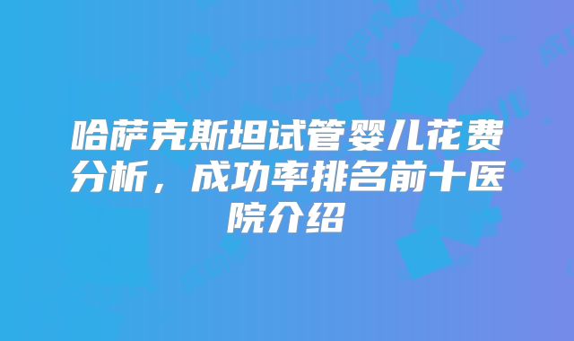 哈萨克斯坦试管婴儿花费分析，成功率排名前十医院介绍