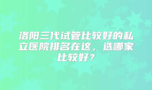 洛阳三代试管比较好的私立医院排名在这,选哪家比较好?