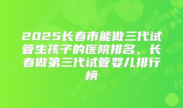 2025长春市能做三代试管生孩子的医院排名，长春做第三代试管婴儿排行榜